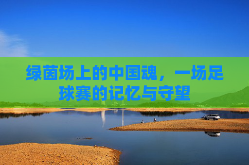 绿茵场上的中国魂，一场足球赛的记忆与守望