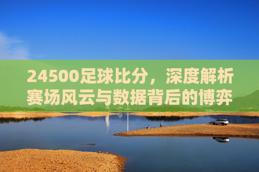 24500足球比分，深度解析赛场风云与数据背后的博弈