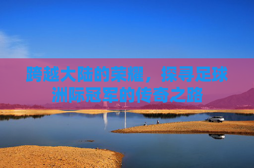 跨越大陆的荣耀，探寻足球洲际冠军的传奇之路