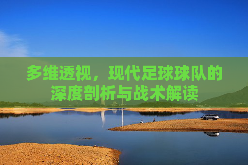 多维透视，现代足球球队的深度剖析与战术解读