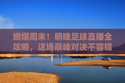 燃爆周末！明晚足球直播全攻略，这场巅峰对决不容错过！