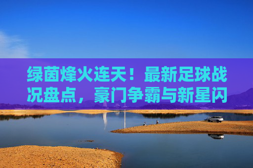 绿茵烽火连天！最新足球战况盘点，豪门争霸与新星闪耀