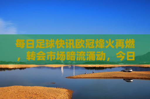 每日足球快讯欧冠烽火再燃，转会市场暗流涌动，今日焦点全在这
