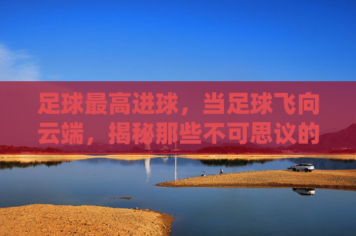 足球最高进球，当足球飞向云端，揭秘那些不可思议的天外飞仙