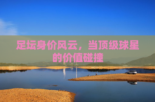 足坛身价风云，当顶级球星的价值碰撞
