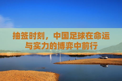 抽签时刻，中国足球在命运与实力的博弈中前行