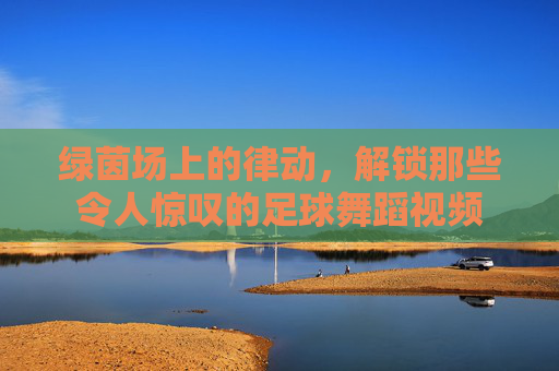 绿茵场上的律动，解锁那些令人惊叹的足球舞蹈视频