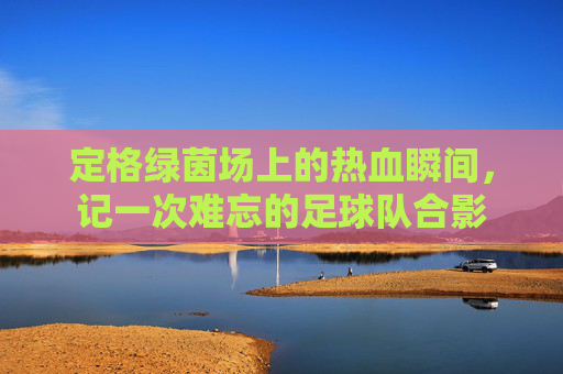 定格绿茵场上的热血瞬间，记一次难忘的足球队合影