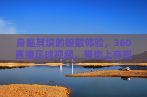 身临其境的极致体验，360直播足球视频，带你上帝视角俯瞰绿茵场