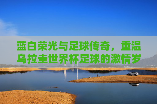蓝白荣光与足球传奇，重温乌拉圭世界杯足球的激情岁月