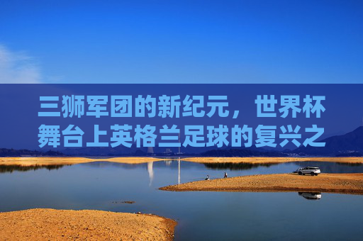 三狮军团的新纪元，世界杯舞台上英格兰足球的复兴之路