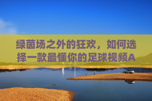 绿茵场之外的狂欢，如何选择一款最懂你的足球视频App