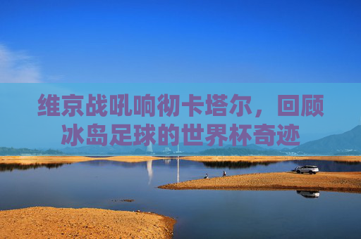 维京战吼响彻卡塔尔，回顾冰岛足球的世界杯奇迹