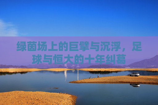 绿茵场上的巨擘与沉浮，足球与恒大的十年纠葛