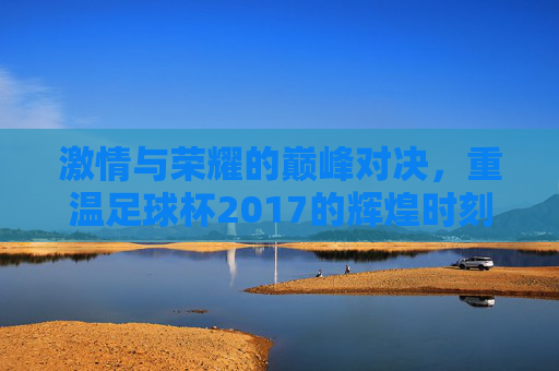 激情与荣耀的巅峰对决，重温足球杯2017的辉煌时刻