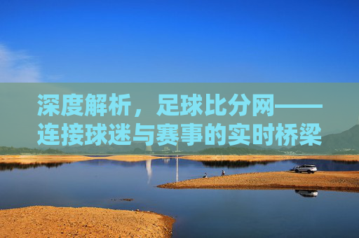 深度解析，足球比分网——连接球迷与赛事的实时桥梁