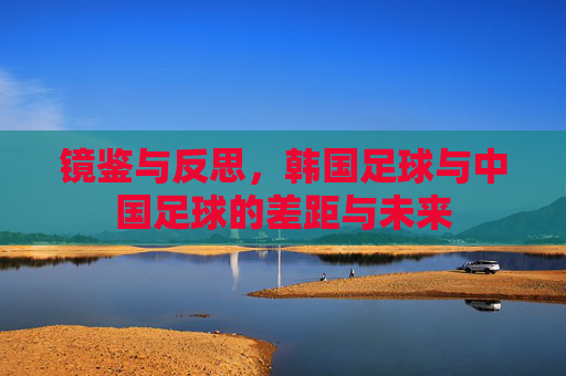 镜鉴与反思，韩国足球与中国足球的差距与未来