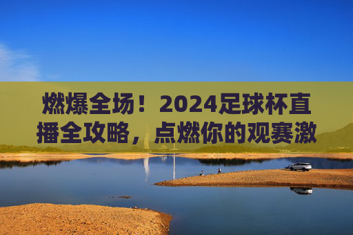 燃爆全场！2024足球杯直播全攻略，点燃你的观赛激情