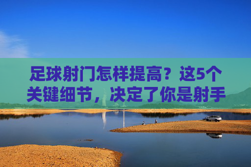 足球射门怎样提高？这5个关键细节，决定了你是射手还是打飞机