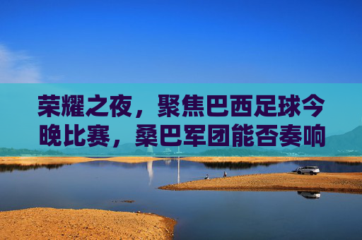 荣耀之夜，聚焦巴西足球今晚比赛，桑巴军团能否奏响胜利凯歌？
