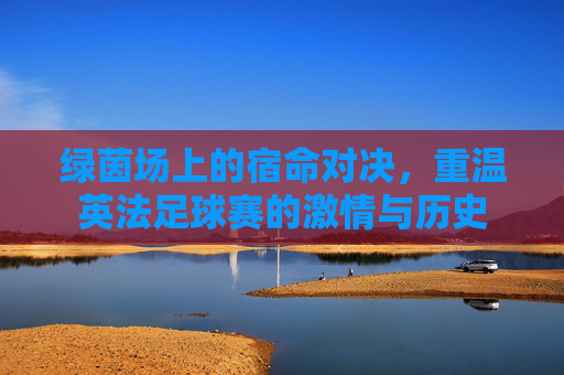 绿茵场上的宿命对决，重温英法足球赛的激情与历史