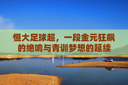 恒大足球超，一段金元狂飙的绝响与青训梦想的延续