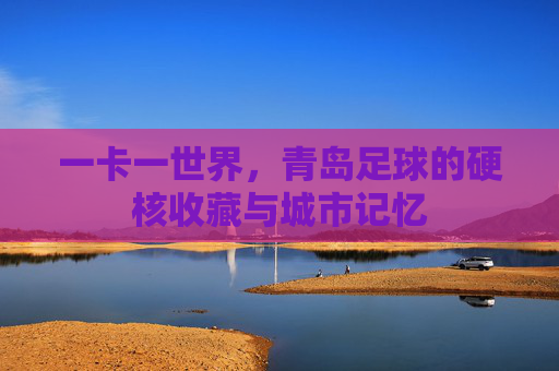 一卡一世界，青岛足球的硬核收藏与城市记忆