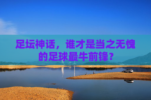 足坛神话，谁才是当之无愧的足球最牛前锋？
