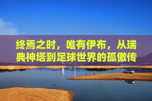 终焉之时，唯有伊布，从瑞典神塔到足球世界的孤傲传奇