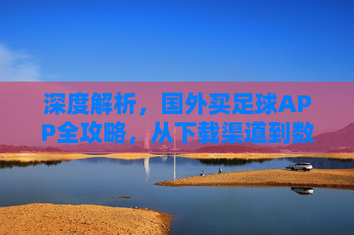 深度解析，国外买足球APP全攻略，从下载渠道到数据避坑指南