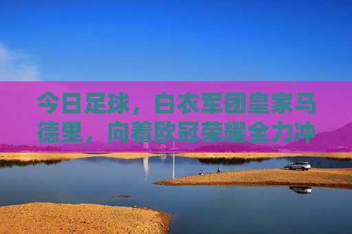 今日足球，白衣军团皇家马德里，向着欧冠荣耀全力冲刺