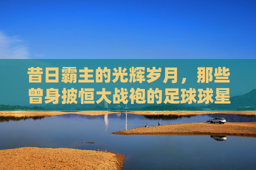 昔日霸主的光辉岁月，那些曾身披恒大战袍的足球球星