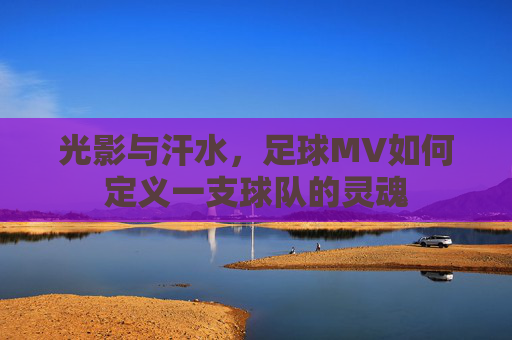 光影与汗水，足球MV如何定义一支球队的灵魂
