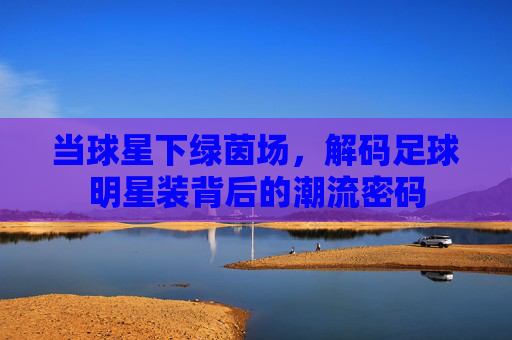 当球星下绿茵场，解码足球明星装背后的潮流密码