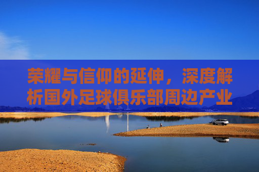 荣耀与信仰的延伸，深度解析国外足球俱乐部周边产业