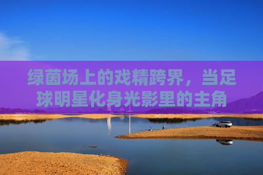 绿茵场上的戏精跨界，当足球明星化身光影里的主角