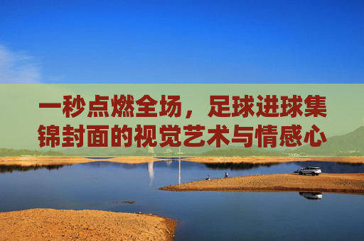 一秒点燃全场，足球进球集锦封面的视觉艺术与情感心理学
