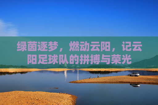 绿茵逐梦，燃动云阳，记云阳足球队的拼搏与荣光