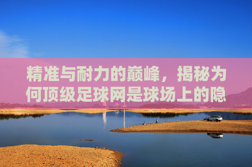 精准与耐力的巅峰，揭秘为何顶级足球网是球场上的隐形守护者