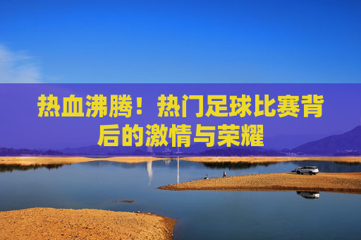 热血沸腾！热门足球比赛背后的激情与荣耀
