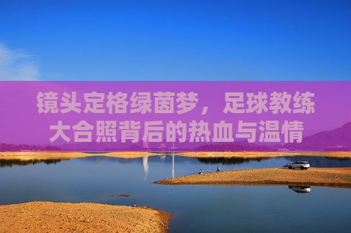 镜头定格绿茵梦，足球教练大合照背后的热血与温情