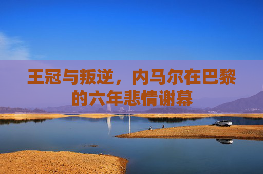 王冠与叛逆，内马尔在巴黎的六年悲情谢幕