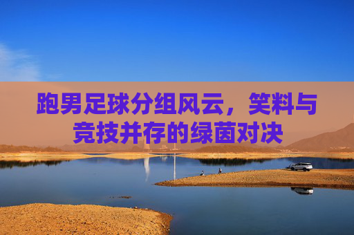 跑男足球分组风云，笑料与竞技并存的绿茵对决
