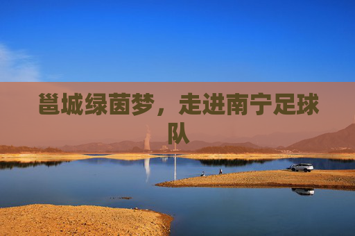 邕城绿茵梦，走进南宁足球队
