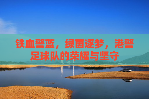 铁血警蓝，绿茵逐梦，港警足球队的荣耀与坚守