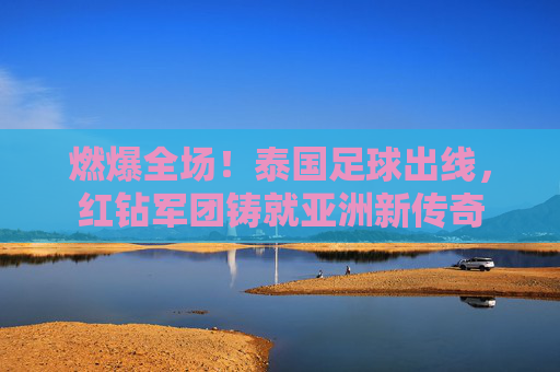 燃爆全场！泰国足球出线，红钻军团铸就亚洲新传奇