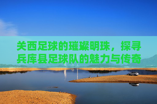 关西足球的璀璨明珠，探寻兵库县足球队的魅力与传奇