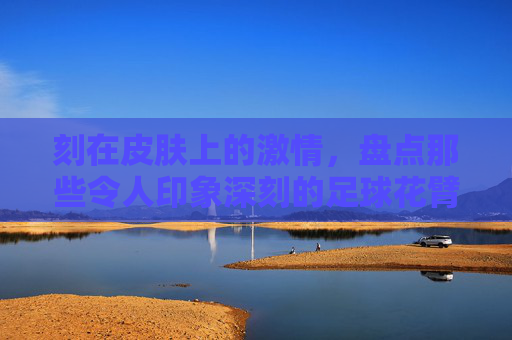 刻在皮肤上的激情，盘点那些令人印象深刻的足球花臂明星