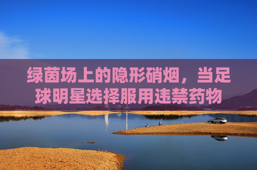 绿茵场上的隐形硝烟，当足球明星选择服用违禁药物