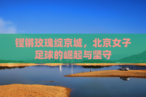 铿锵玫瑰绽京城，北京女子足球的崛起与坚守